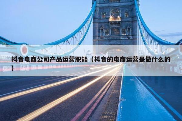 抖音电商公司产品运营职能（抖音的电商运营是做什么的）