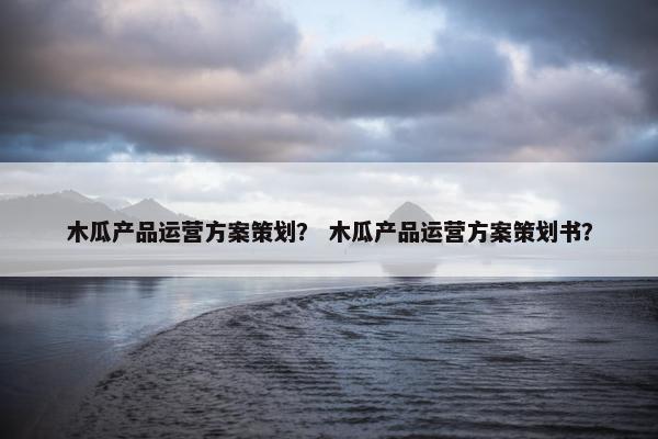 木瓜产品运营方案策划？ 木瓜产品运营方案策划书？