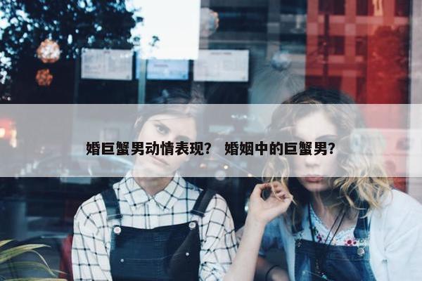 婚巨蟹男动情表现？ 婚姻中的巨蟹男？