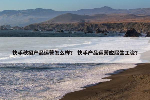 快手秋招产品运营怎么样？ 快手产品运营应届生工资？