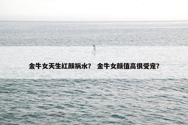 金牛女天生红颜祸水？ 金牛女颜值高很受宠？