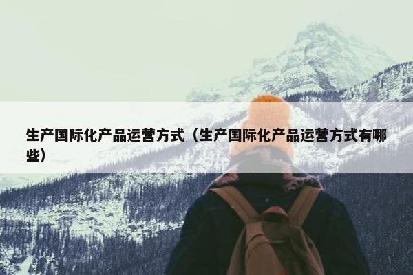 生产国际化产品运营方式（生产国际化产品运营方式有哪些）