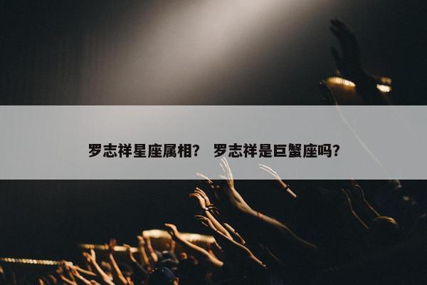 罗志祥星座属相？ 罗志祥是巨蟹座吗？