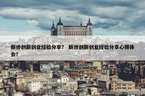 新侨创新创业经验分享？ 新侨创新创业经验分享心得体会？