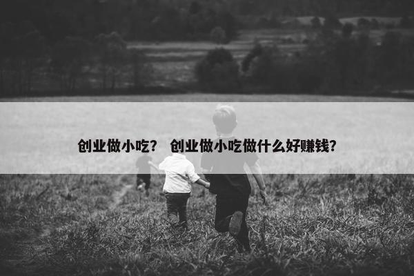 创业做小吃？ 创业做小吃做什么好赚钱？