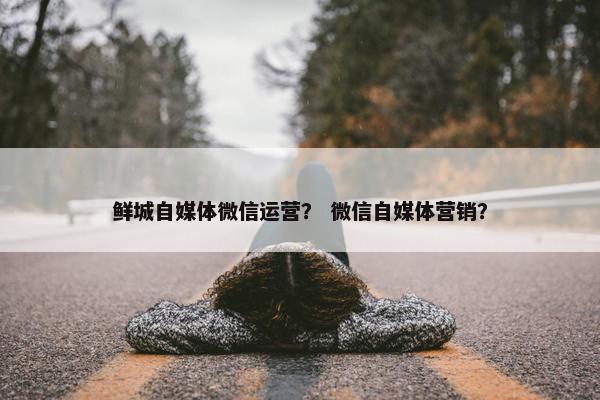 鲜城自媒体微信运营？ 微信自媒体营销？