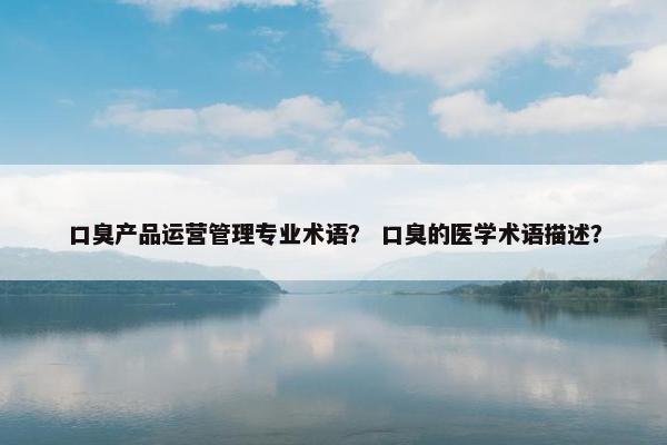 口臭产品运营管理专业术语？ 口臭的医学术语描述？