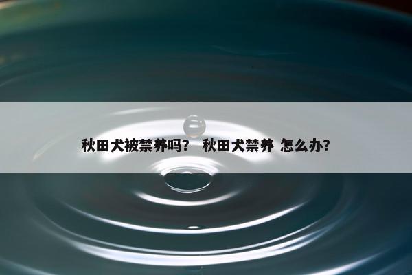 秋田犬被禁养吗？ 秋田犬禁养 怎么办？