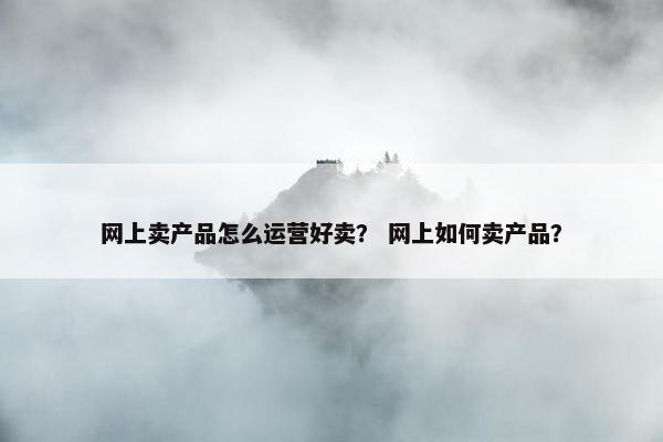 网上卖产品怎么运营好卖？ 网上如何卖产品？