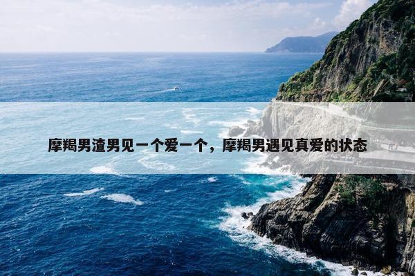 摩羯男渣男见一个爱一个，摩羯男遇见真爱的状态