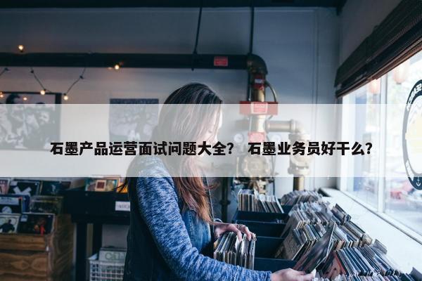 石墨产品运营面试问题大全？ 石墨业务员好干么？