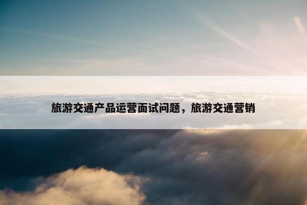 旅游交通产品运营面试问题，旅游交通营销