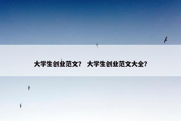 大学生创业范文？ 大学生创业范文大全？