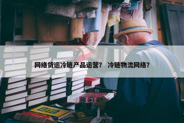 网络货运冷链产品运营？ 冷链物流网络？
