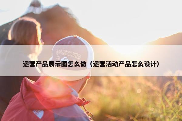 运营产品展示图怎么做（运营活动产品怎么设计）