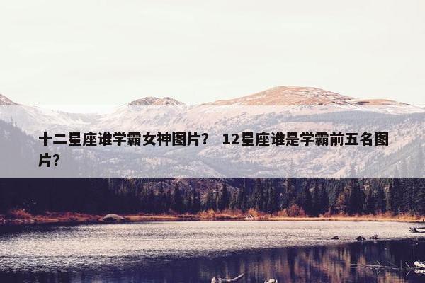 十二星座谁学霸女神图片？ 12星座谁是学霸前五名图片？