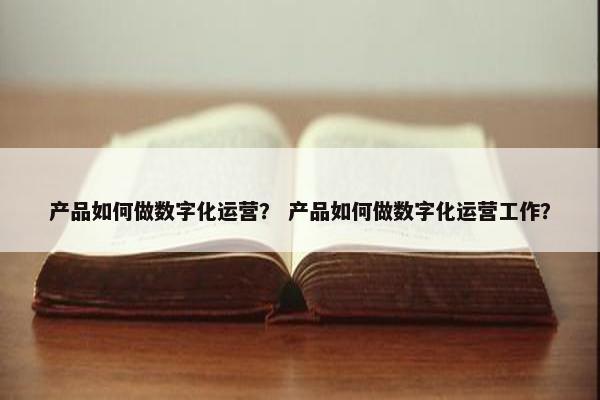产品如何做数字化运营？ 产品如何做数字化运营工作？