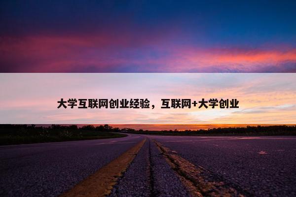 大学互联网创业经验，互联网+大学创业
