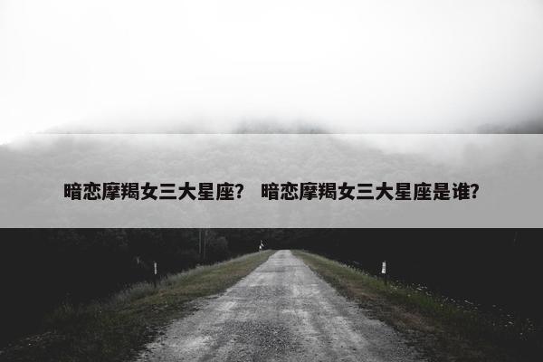 暗恋摩羯女三大星座？ 暗恋摩羯女三大星座是谁？