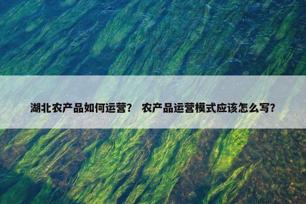 湖北农产品如何运营？ 农产品运营模式应该怎么写？