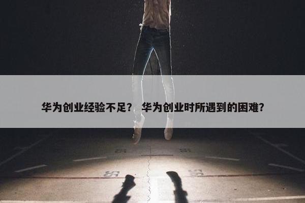 华为创业经验不足？ 华为创业时所遇到的困难？