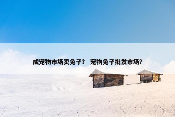 成宠物市场卖兔子？ 宠物兔子批发市场？