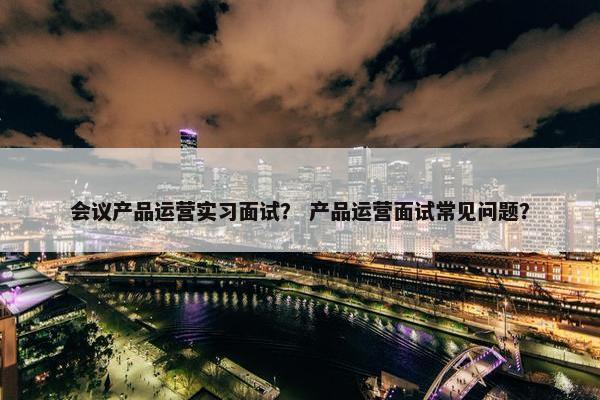 会议产品运营实习面试？ 产品运营面试常见问题？
