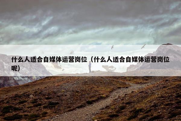 什么人适合自媒体运营岗位（什么人适合自媒体运营岗位呢）