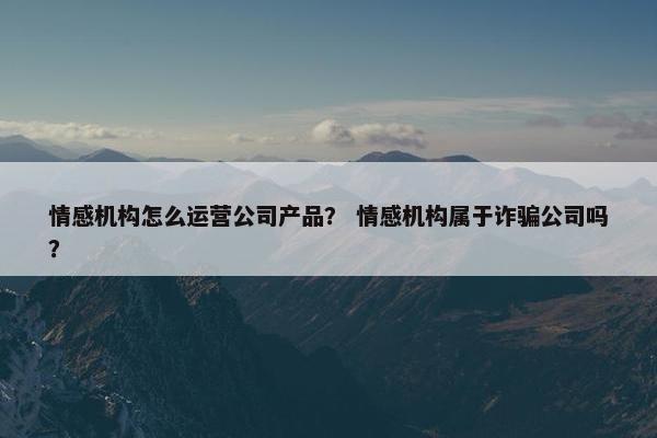 情感机构怎么运营公司产品？ 情感机构属于诈骗公司吗？