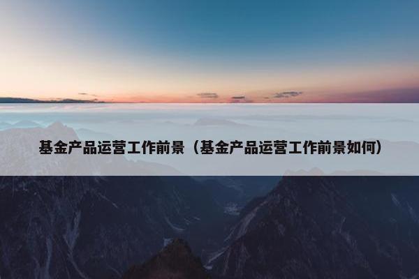 基金产品运营工作前景（基金产品运营工作前景如何）