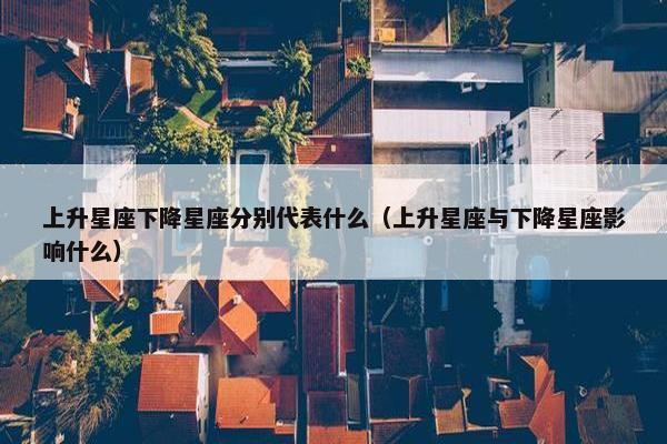 上升星座下降星座分别代表什么（上升星座与下降星座影响什么）