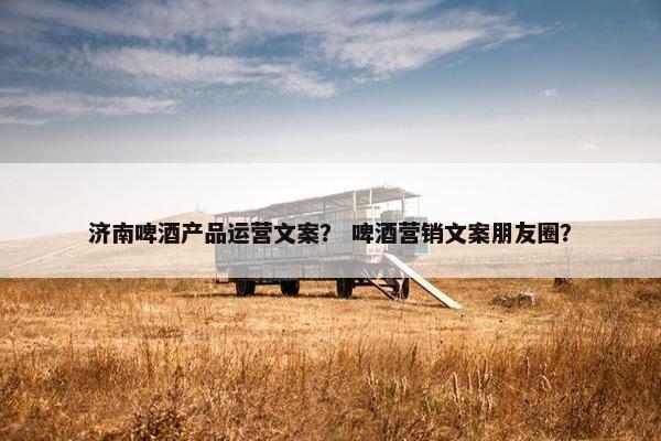 济南啤酒产品运营文案？ 啤酒营销文案朋友圈？