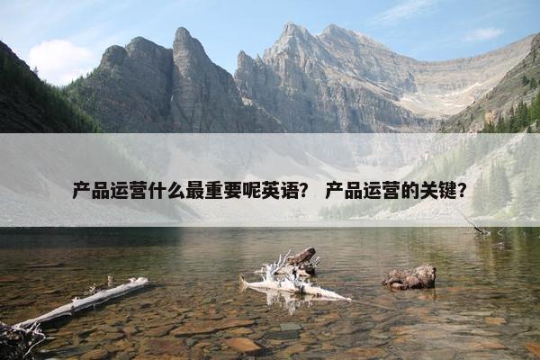 产品运营什么最重要呢英语？ 产品运营的关键？