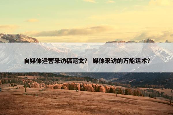 自媒体运营采访稿范文？ 媒体采访的万能话术？