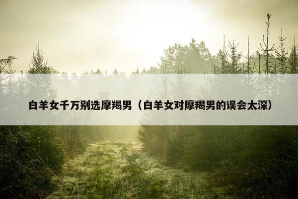 白羊女千万别选摩羯男（白羊女对摩羯男的误会太深）