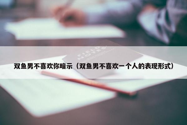 双鱼男不喜欢你暗示（双鱼男不喜欢一个人的表现形式）