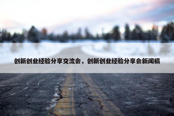 创新创业经验分享交流会，创新创业经验分享会新闻稿