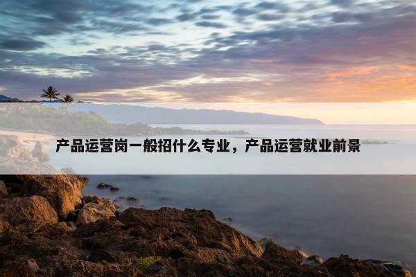 产品运营岗一般招什么专业，产品运营就业前景