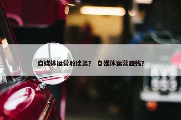 自媒体运营收徒弟？ 自媒体运营赚钱？