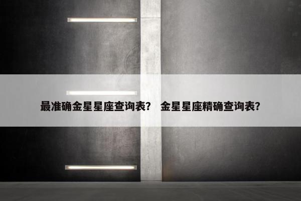 最准确金星星座查询表？ 金星星座精确查询表？