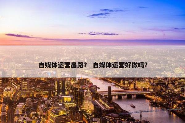 自媒体运营出路？ 自媒体运营好做吗？