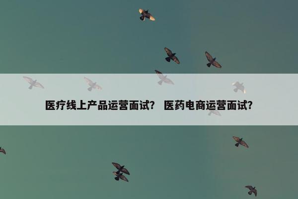 医疗线上产品运营面试？ 医药电商运营面试？
