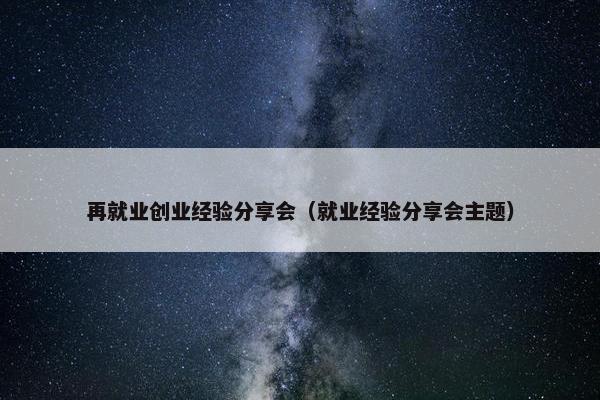 再就业创业经验分享会（就业经验分享会主题）