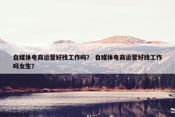 自媒体电商运营好找工作吗？ 自媒体电商运营好找工作吗女生？