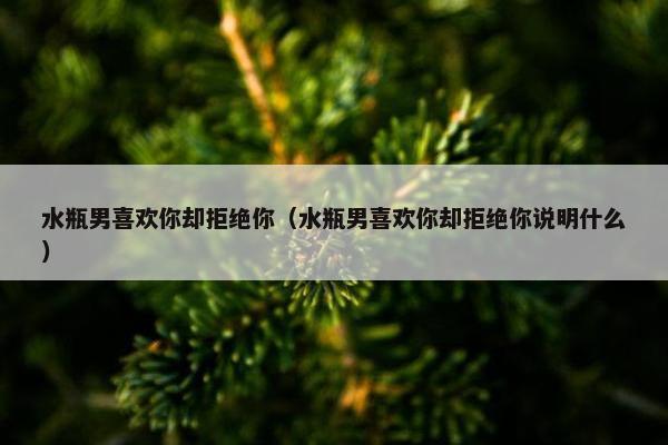 水瓶男喜欢你却拒绝你（水瓶男喜欢你却拒绝你说明什么）