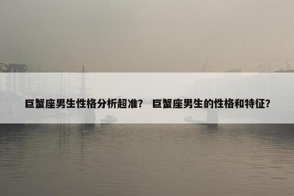 巨蟹座男生性格分析超准？ 巨蟹座男生的性格和特征？