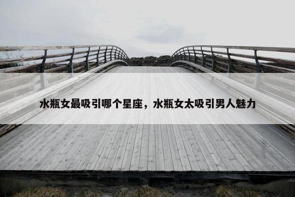 水瓶女最吸引哪个星座，水瓶女太吸引男人魅力