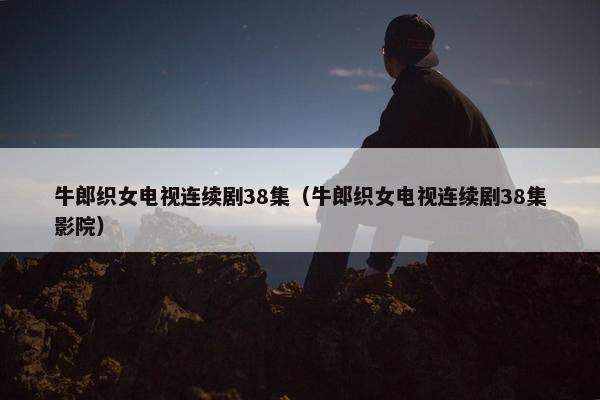 牛郎织女电视连续剧38集（牛郎织女电视连续剧38集影院）