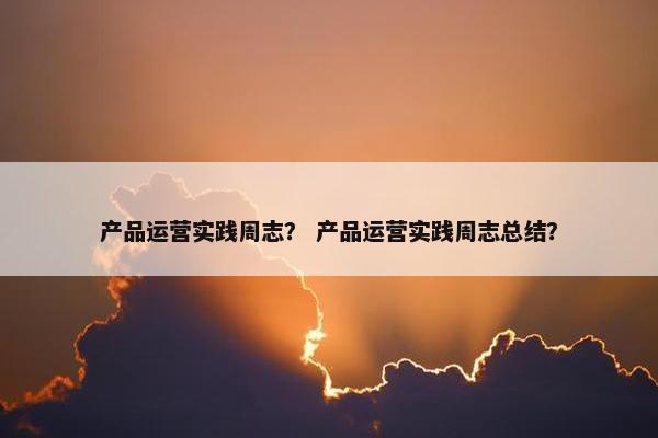 产品运营实践周志？ 产品运营实践周志总结？