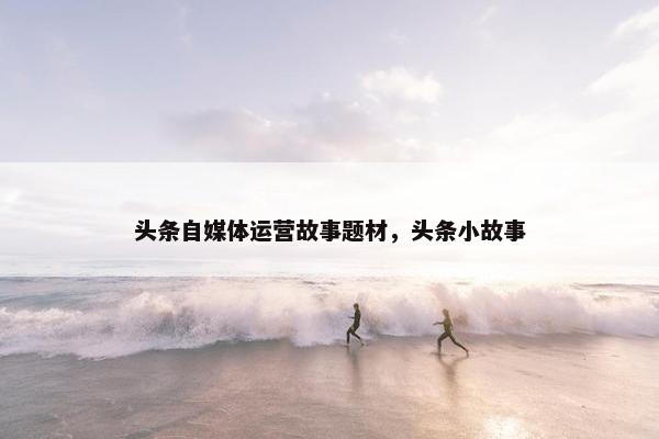 头条自媒体运营故事题材，头条小故事